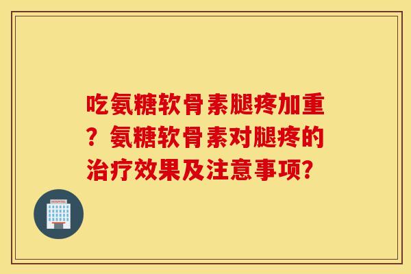 吃氨糖软骨素腿疼加重？氨糖软骨素对腿疼的治疗效果及注意事项？