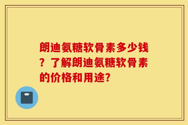 朗迪氨糖软骨素多少钱？了解朗迪氨糖软骨素的价格和用途？