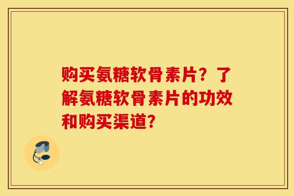 购买氨糖软骨素片？了解氨糖软骨素片的功效和购买渠道？