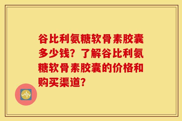 谷比利氨糖软骨素胶囊多少钱?了解谷比利氨糖软骨素胶囊的价格和购买渠道? 谷比利氨糖软骨素胶囊多少钱?了解谷比利氨糖软骨素胶囊的价格和购买渠道?