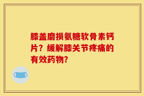 膝盖磨损氨糖软骨素钙片？缓解膝关节疼痛的有效药物？