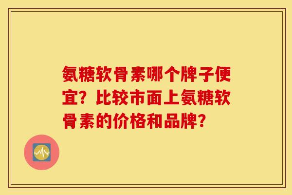 氨糖软骨素哪个牌子便宜？比较市面上氨糖软骨素的价格和品牌？