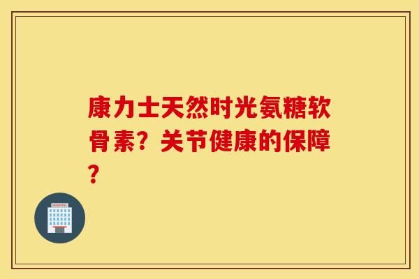 康力士天然时光氨糖软骨素？关节健康的保障？