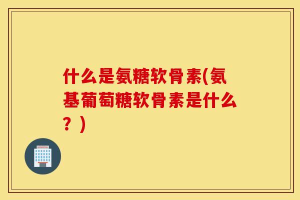 什么是氨糖软骨素(氨基葡萄糖软骨素是什么？)