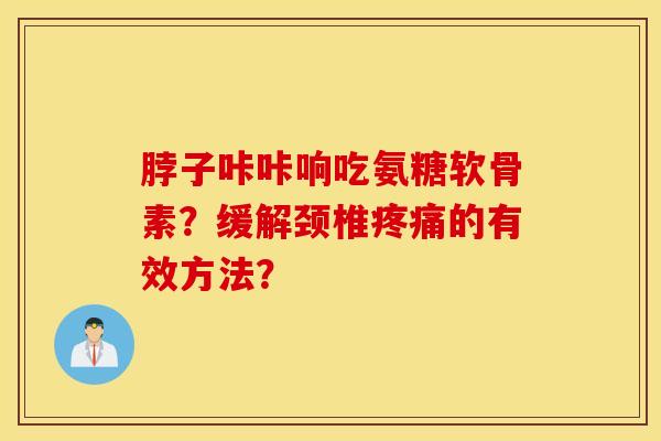 脖子咔咔响吃氨糖软骨素？缓解颈椎疼痛的有效方法？