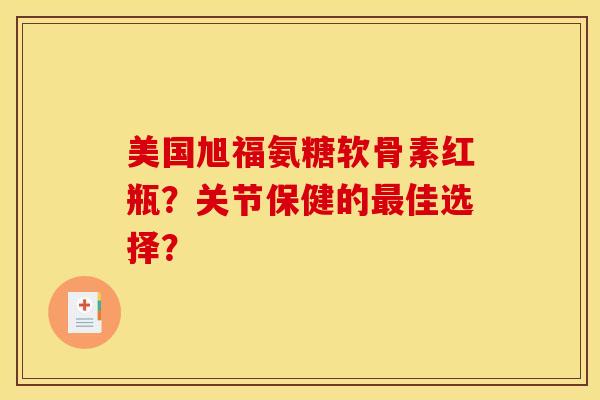 美国旭福氨糖软骨素红瓶？关节保健的最佳选择？