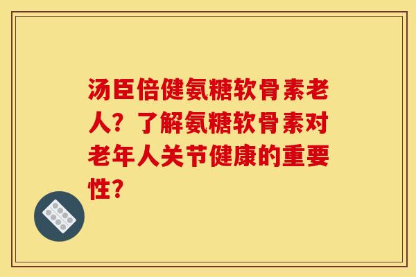 汤臣倍健氨糖软骨素老人？了解氨糖软骨素对老年人关节健康的重要性？