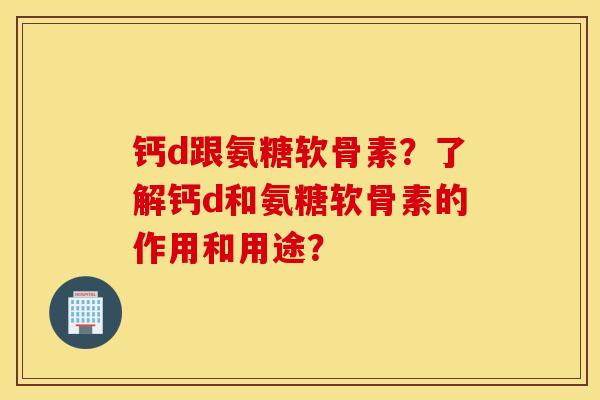 钙d跟氨糖软骨素？了解钙d和氨糖软骨素的作用和用途？