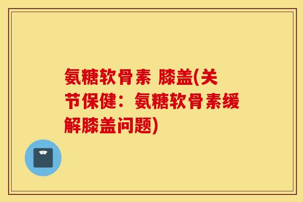 氨糖软骨素 膝盖(关节保健:氨糖软骨素缓解膝盖问题) 氨糖软骨素 膝盖(关节保健:氨糖软骨素缓解膝盖问题)