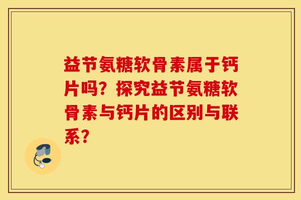益节氨糖软骨素属于钙片吗？探究益节氨糖软骨素与钙片的区别与联系？