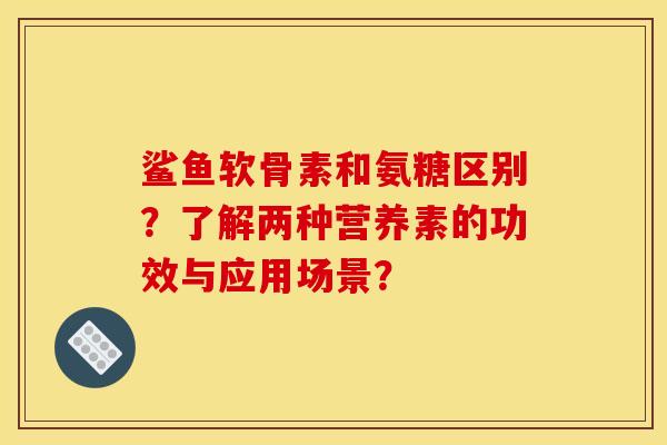 鲨鱼软骨素和氨糖区别？了解两种营养素的功效与应用场景？