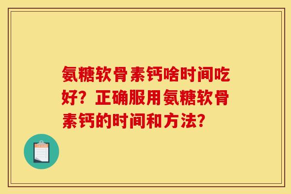 氨糖软骨素钙啥时间吃好?正确服用氨糖软骨素钙的时间和方法? 氨糖软骨素钙啥时间吃好?正确服用氨糖软骨素钙的时间和方法?