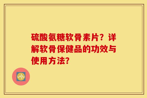 硫酸氨糖软骨素片？详解软骨保健品的功效与使用方法？