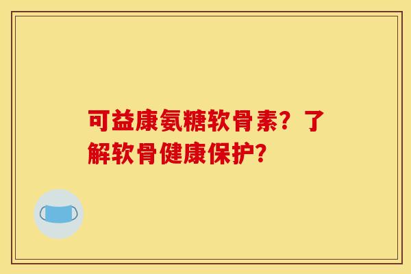 可益康氨糖软骨素？了解软骨健康保护？
