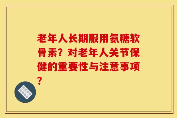 老年人长期服用氨糖软骨素?对老年人关节保健的重要性与注意事项? 老年人长期服用氨糖软骨素?对老年人关节保健的重要性与注意事项?