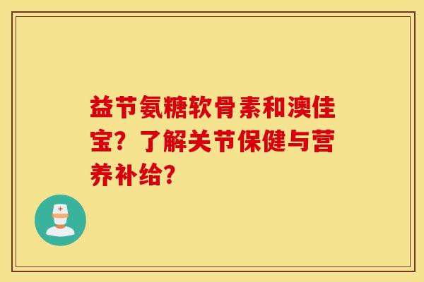 益节氨糖软骨素和澳佳宝？了解关节保健与营养补给？