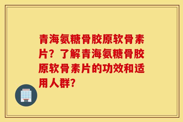 青海氨糖骨胶原软骨素片？了解青海氨糖骨胶原软骨素片的功效和适用人群？