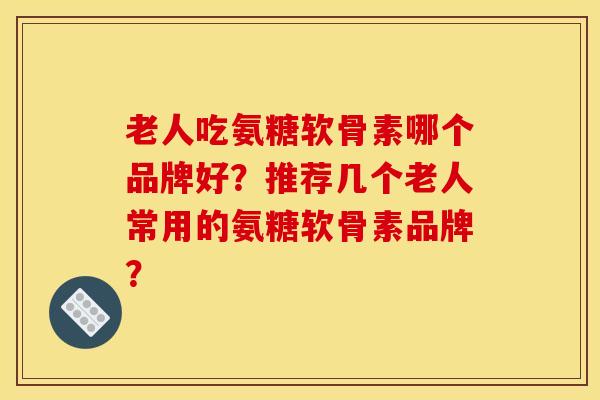 老人吃氨糖软骨素哪个品牌好？推荐几个老人常用的氨糖软骨素品牌？