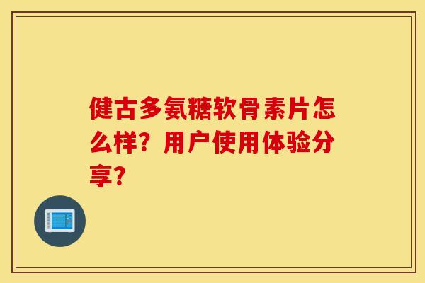 健古多氨糖软骨素片怎么样?用户使用体验分享? 健古多氨糖软骨素片怎么样?用户使用体验分享?