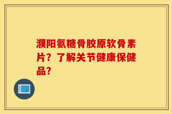 濮阳氨糖骨胶原软骨素片？了解关节健康保健品？