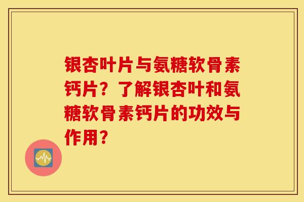 银杏叶片与氨糖软骨素钙片？了解银杏叶和氨糖软骨素钙片的功效与作用？
