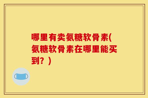 哪里有卖氨糖软骨素(氨糖软骨素在哪里能买到？)