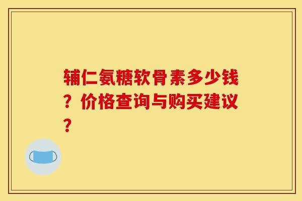 辅仁氨糖软骨素多少钱？价格查询与购买建议？