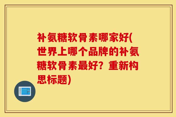 补氨糖软骨素哪家好(世界上哪个品牌的补氨糖软骨素最好？重新构思标题)