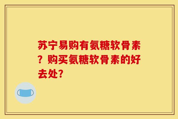 苏宁易购有氨糖软骨素?购买氨糖软骨素的好去处? 苏宁易购有氨糖软骨素?购买氨糖软骨素的好去处?