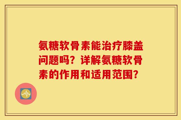 氨糖软骨素能治疗膝盖问题吗？详解氨糖软骨素的作用和适用范围？