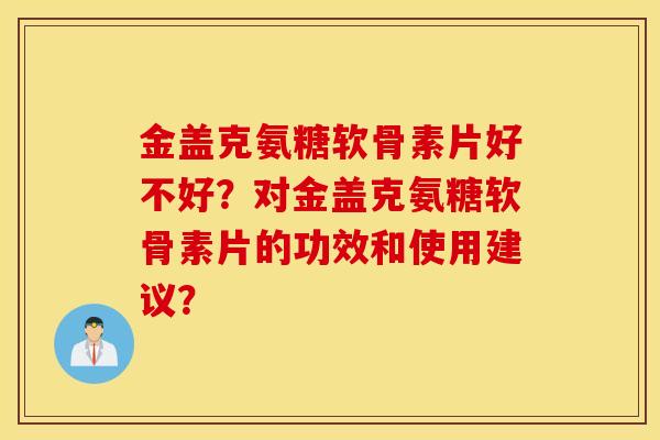 金盖克氨糖软骨素片好不好？对金盖克氨糖软骨素片的功效和使用建议？