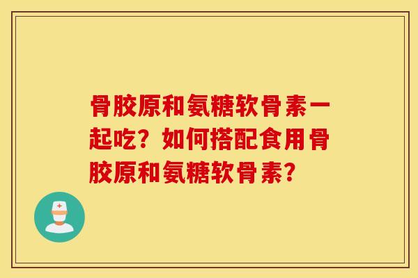 骨胶原和氨糖软骨素一起吃？如何搭配食用骨胶原和氨糖软骨素？