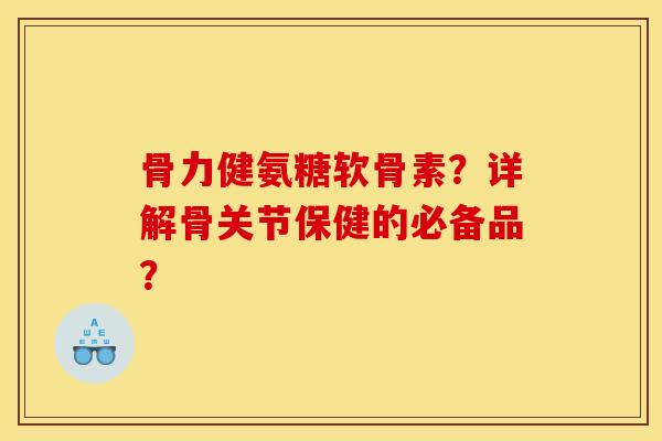 骨力健氨糖软骨素？详解骨关节保健的必备品？