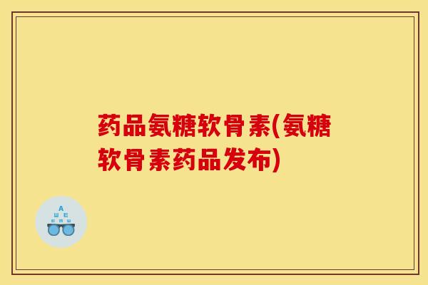 药品氨糖软骨素(氨糖软骨素药品发布)