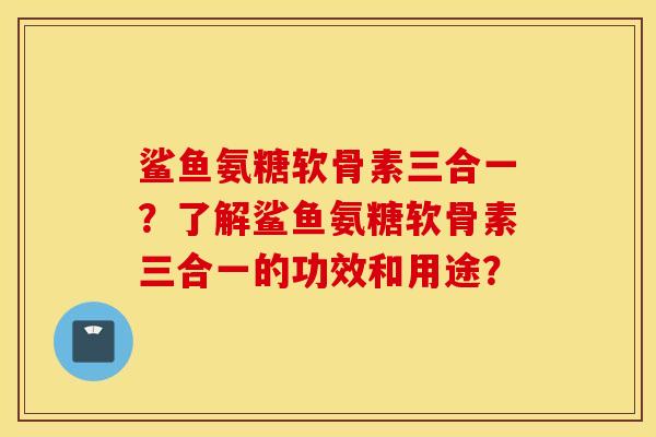 鲨鱼氨糖软骨素三合一？了解鲨鱼氨糖软骨素三合一的功效和用途？