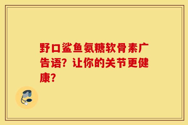 野口鲨鱼氨糖软骨素广告语?让你的关节更健康? 野口鲨鱼氨糖软骨素广告语?让你的关节更健康?