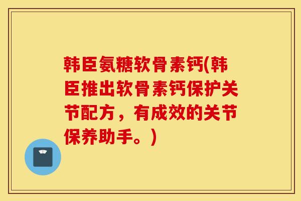 韩臣氨糖软骨素钙(韩臣推出软骨素钙保护关节配方，有成效的关节保养助手。)