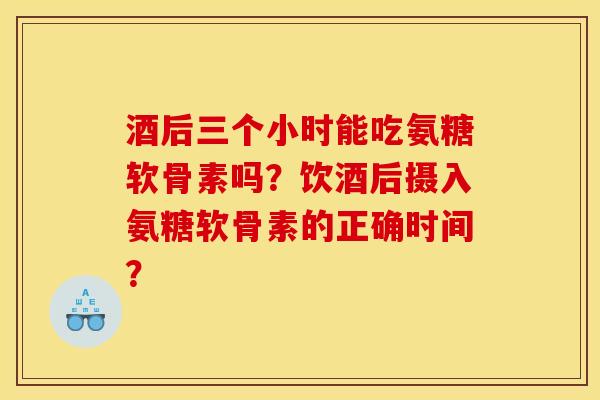 酒后三个小时能吃氨糖软骨素吗？饮酒后摄入氨糖软骨素的正确时间？