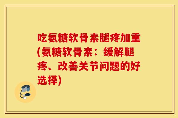 吃氨糖软骨素腿疼加重(氨糖软骨素：缓解腿疼、改善关节问题的好选择)