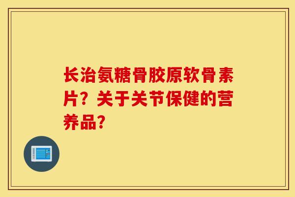 长治氨糖骨胶原软骨素片?关于关节保健的营养品? 长治氨糖骨胶原软骨素片?关于关节保健的营养品?