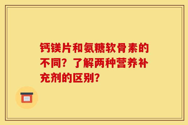 钙镁片和氨糖软骨素的不同？了解两种营养补充剂的区别？