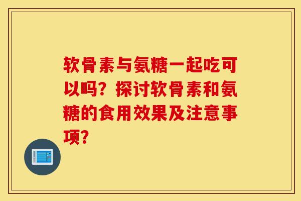 软骨素与氨糖一起吃可以吗?探讨软骨素和氨糖的食用效果及注意事项? 软骨素与氨糖一起吃可以吗?探讨软骨素和氨糖的食用效果及注意事项?