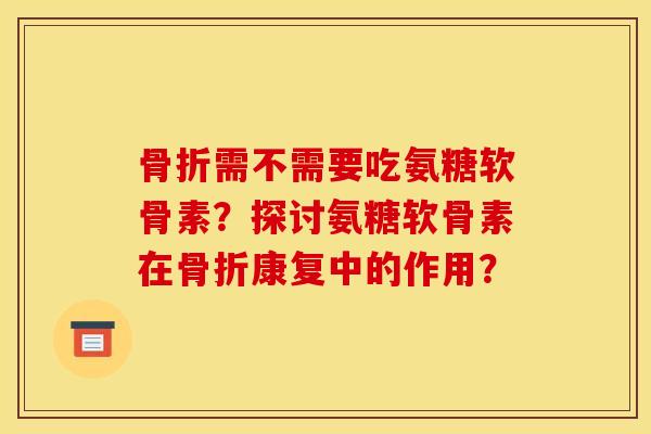 骨折需不需要吃氨糖软骨素？探讨氨糖软骨素在骨折康复中的作用？