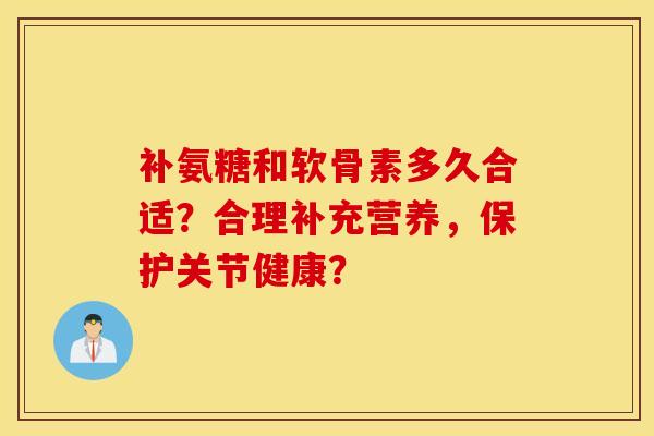 补氨糖和软骨素多久合适？合理补充营养，保护关节健康？