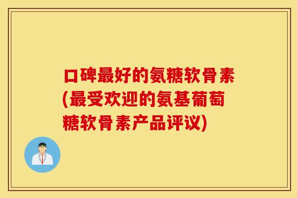 口碑最好的氨糖软骨素(最受欢迎的氨基葡萄糖软骨素产品评议)