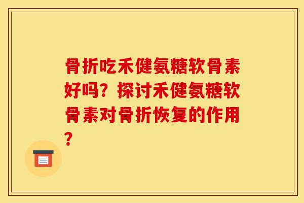 骨折吃禾健氨糖软骨素好吗？探讨禾健氨糖软骨素对骨折恢复的作用？