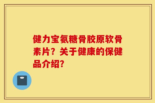健力宝氨糖骨胶原软骨素片？关于健康的保健品介绍？