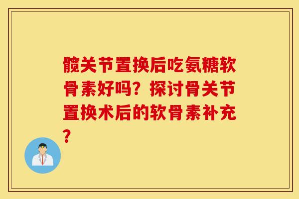 髋关节置换后吃氨糖软骨素好吗？探讨骨关节置换术后的软骨素补充？
