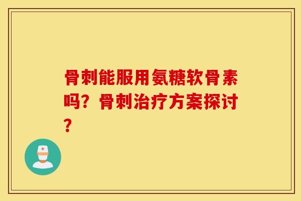 骨刺能服用氨糖软骨素吗？骨刺治疗方案探讨？