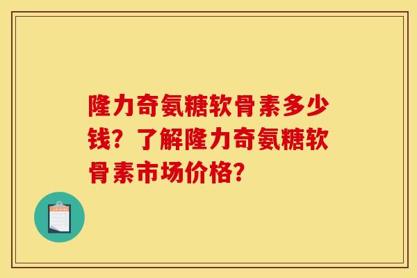 隆力奇氨糖软骨素多少钱？了解隆力奇氨糖软骨素市场价格？
